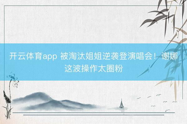 开云体育app 被淘汰姐姐逆袭登演唱会！谢娜这波操作太圈粉