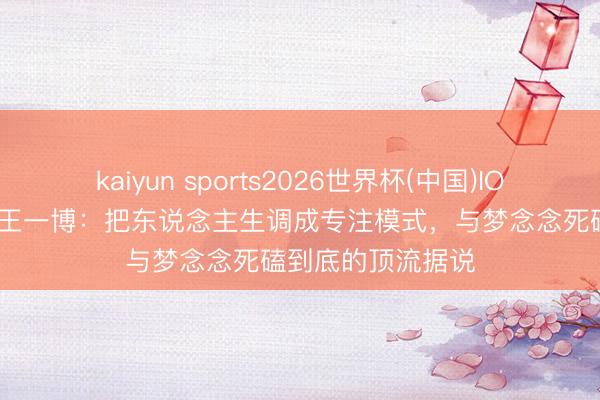 kaiyun sports2026世界杯(中国)IOS/安卓官方下载 王一博：把东说念主生调成专注模式，与梦念念死磕到底的顶流据说