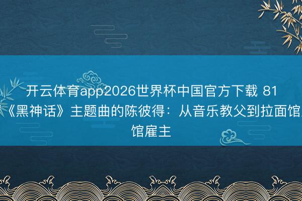 开云体育app2026世界杯中国官方下载 81岁写《黑神话》主题曲的陈彼得：从音乐教父到拉面馆雇主