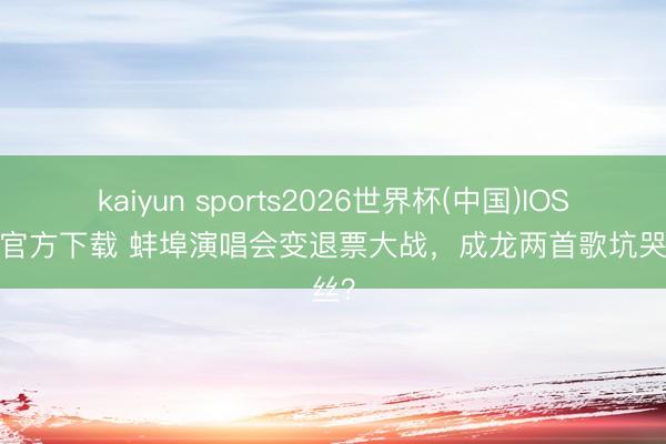kaiyun sports2026世界杯(中国)IOS/安卓官方下载 蚌埠演唱会变退票大战，成龙两首歌坑哭粉丝？