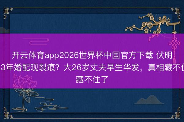 开云体育app2026世界杯中国官方下载 伏明霞23年婚配现裂痕？大26岁丈夫早生华发，真相藏不住了