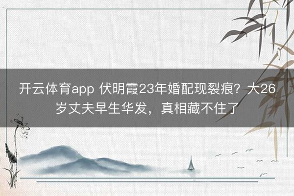开云体育app 伏明霞23年婚配现裂痕？大26岁丈夫早生华发，真相藏不住了