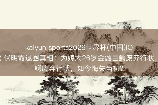 kaiyun sports2026世界杯(中国)IOS/安卓官方下载 伏明霞退圈真相：为嫁大26岁金融巨鳄废弃行状，如今悔失当初？