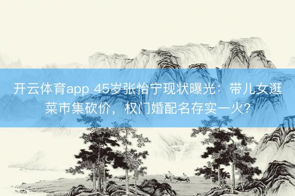 开云体育app 45岁张怡宁现状曝光:带儿女逛菜市集砍价,权门婚配名存实一火?