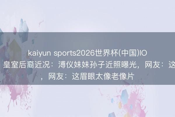 kaiyun sports2026世界杯(中国)IOS/安卓官方下载 皇室后裔近况：溥仪妹妹孙子近照曝光，网友：这眉眼太像老像片