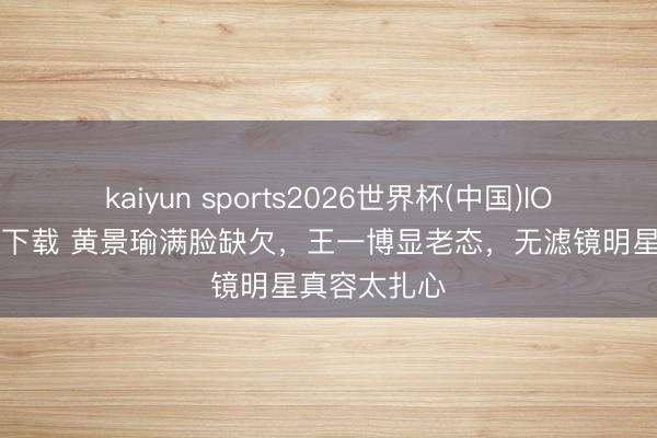 kaiyun sports2026世界杯(中国)IOS/安卓官方下载 黄景瑜满脸缺欠,王一博显老态,无滤镜明星真容太扎心