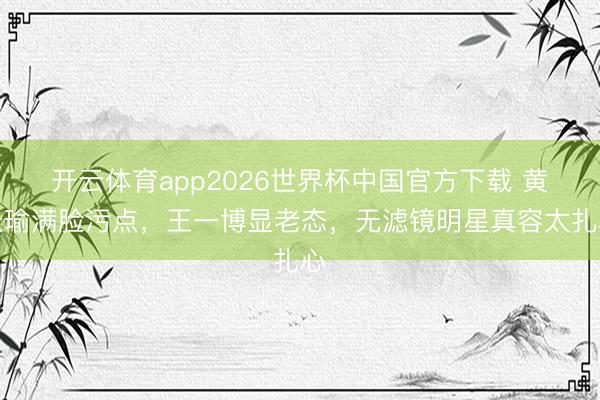 开云体育app2026世界杯中国官方下载 黄景瑜满脸污点，王一博显老态，无滤镜明星真容太扎心