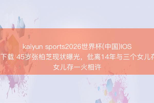 kaiyun sports2026世界杯(中国)IOS/安卓官方下载 45岁张柏芝现状曝光，仳离14年与三个女儿存一火相许