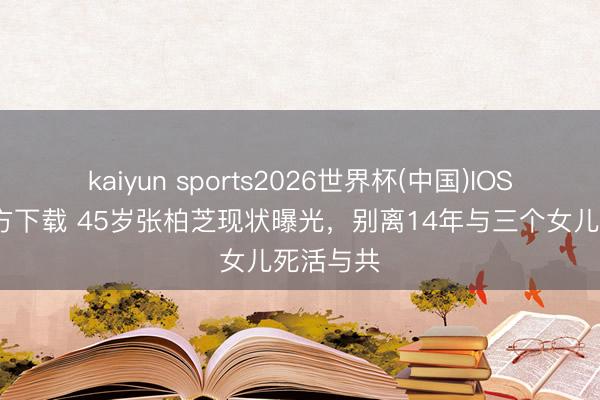 kaiyun sports2026世界杯(中国)IOS/安卓官方下载 45岁张柏芝现状曝光，别离14年与三个女儿死活与共