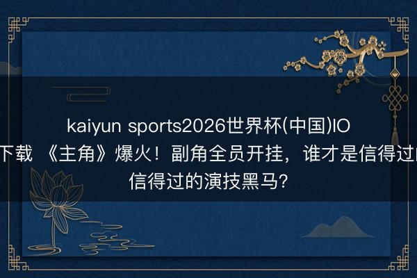 kaiyun sports2026世界杯(中国)IOS/安卓官方下载 《主角》爆火！副角全员开挂，谁才是信得过的演技黑马？