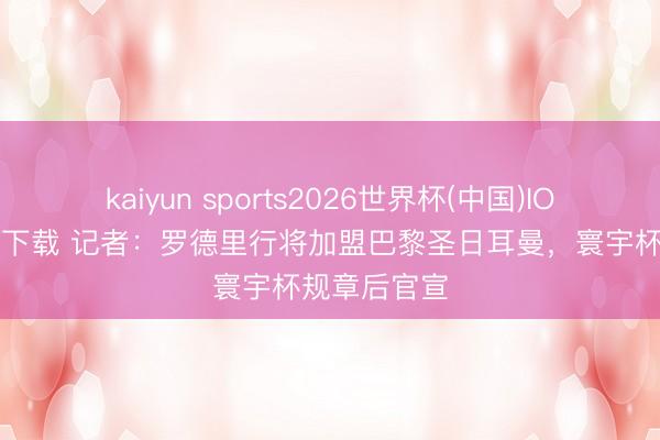 kaiyun sports2026世界杯(中国)IOS/安卓官方下载 记者：罗德里行将加盟巴黎圣日耳曼，寰宇杯规章后官宣