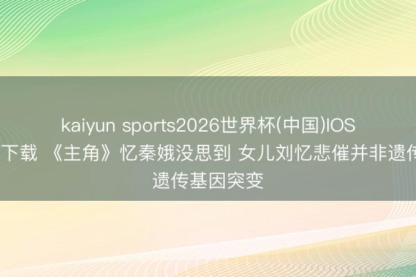 kaiyun sports2026世界杯(中国)IOS/安卓官方下载 《主角》忆秦娥没思到 女儿刘忆悲催并非遗传基因突变