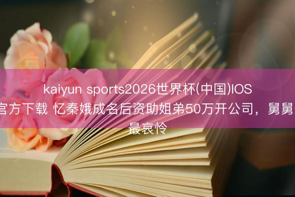 kaiyun sports2026世界杯(中国)IOS/安卓官方下载 忆秦娥成名后资助姐弟50万开公司，舅舅最哀怜