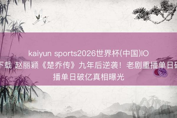 kaiyun sports2026世界杯(中国)IOS/安卓官方下载 赵丽颖《楚乔传》九年后逆袭！老剧重播单日破亿真相曝光