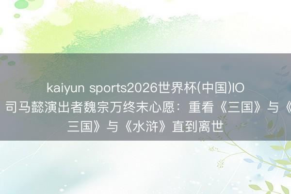 kaiyun sports2026世界杯(中国)IOS/安卓官方下载 司马懿演出者魏宗万终末心愿：重看《三国》与《水浒》直到离世