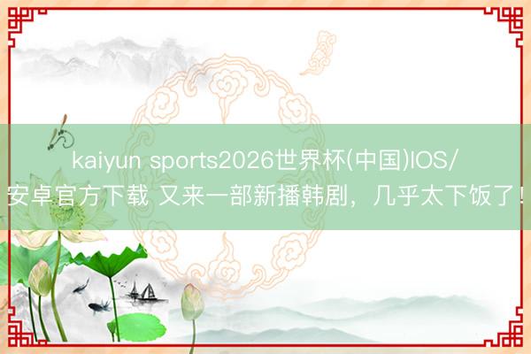 kaiyun sports2026世界杯(中国)IOS/安卓官方下载 又来一部新播韩剧，几乎太下饭了！