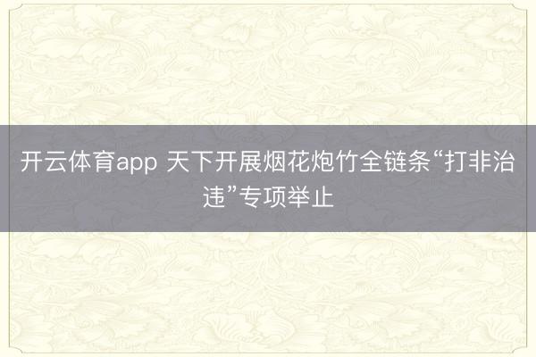 开云体育app 天下开展烟花炮竹全链条“打非治违”专项举止