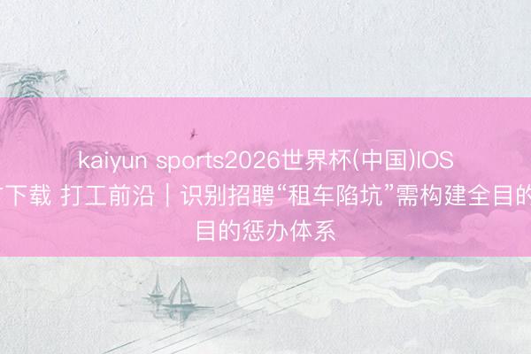 kaiyun sports2026世界杯(中国)IOS/安卓官方下载 打工前沿｜识别招聘“租车陷坑”需构建全目的惩办体系