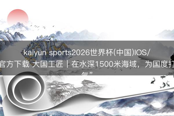 kaiyun sports2026世界杯(中国)IOS/安卓官方下载 大国工匠｜在水深1500米海域，为国度打“气”