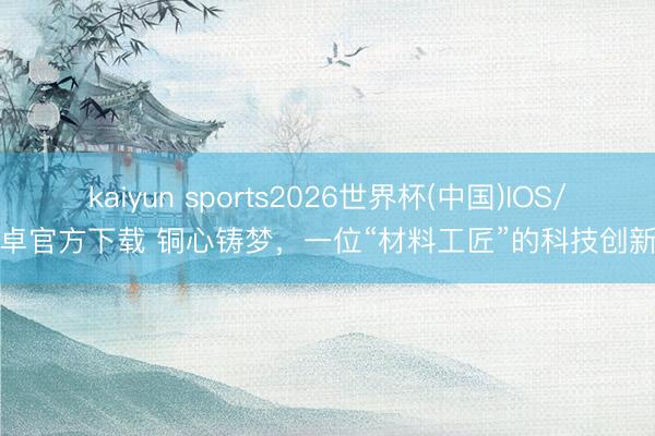 kaiyun sports2026世界杯(中国)IOS/安卓官方下载 铜心铸梦，一位“材料工匠”的科技创新路