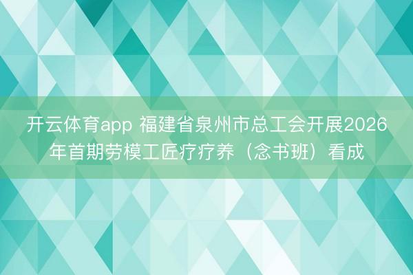 开云体育app 福建省泉州市总工会开展2026年首期劳模工匠疗疗养(念书班)看成