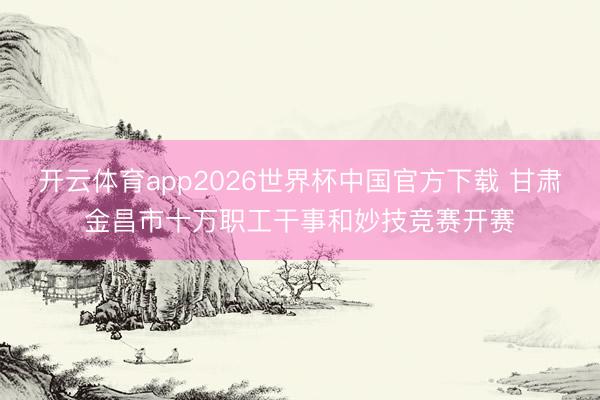 开云体育app2026世界杯中国官方下载 甘肃金昌市十万职工干事和妙技竞赛开赛