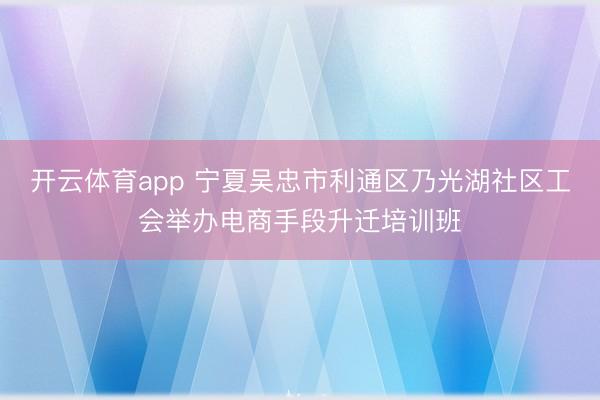 开云体育app 宁夏吴忠市利通区乃光湖社区工会举办电商手段升迁培训班