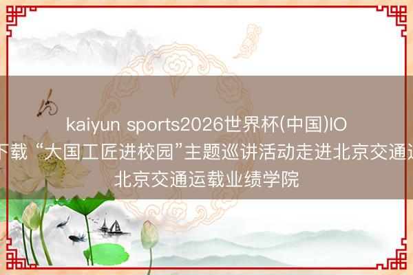 kaiyun sports2026世界杯(中国)IOS/安卓官方下载 “大国工匠进校园”主题巡讲活动走进北京交通运载业绩学院