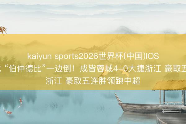 kaiyun sports2026世界杯(中国)IOS/安卓官方下载 “伯仲德比”一边倒！成皆蓉城4-0大捷浙江 豪取五连胜领跑中超