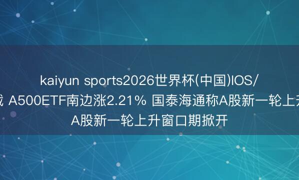 kaiyun sports2026世界杯(中国)IOS/安卓官方下载 A500ETF南边涨2.21% 国泰海通称A股新一轮上升窗口期掀开