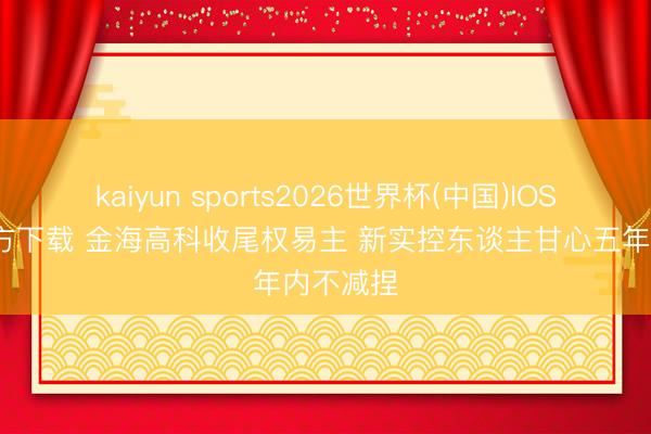 kaiyun sports2026世界杯(中国)IOS/安卓官方下载 金海高科收尾权易主 新实控东谈主甘心五年内不减捏