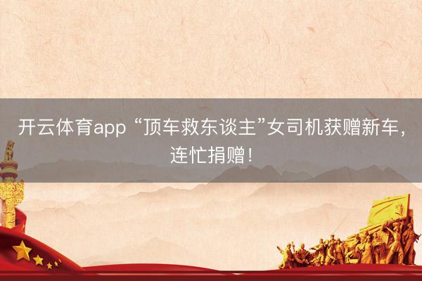 开云体育app “顶车救东谈主”女司机获赠新车,连忙捐赠!