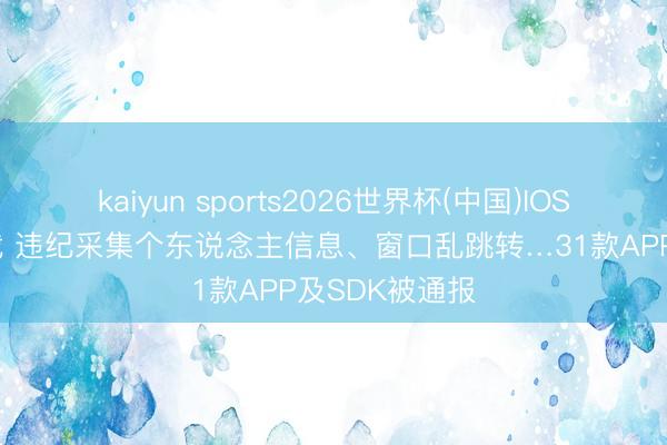 kaiyun sports2026世界杯(中国)IOS/安卓官方下载 违纪采集个东说念主信息、窗口乱跳转…31款APP及SDK被通报
