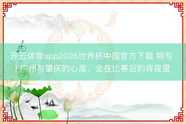开云体育app2026世界杯中国官方下载 特写 | 广州与肇庆的心扉，全在比赛后的宵夜里