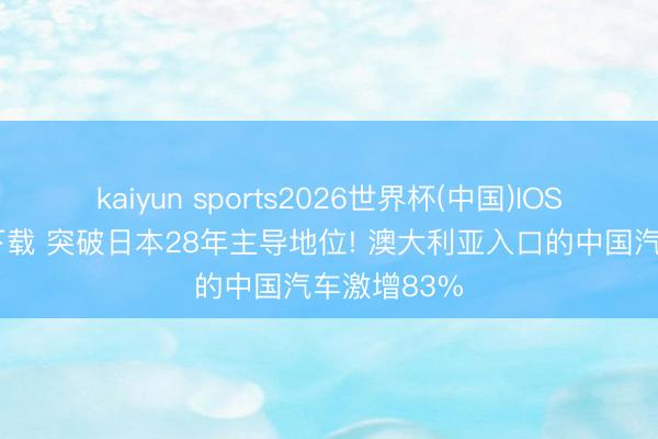 kaiyun sports2026世界杯(中国)IOS/安卓官方下载 突破日本28年主导地位! 澳大利亚入口的中国汽车激增83%