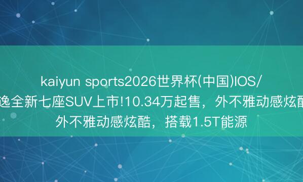 kaiyun sports2026世界杯(中国)IOS/安卓官方下载 安逸全新七座SUV上市!10.34万起售，外不雅动感炫酷，搭载1.5T能源