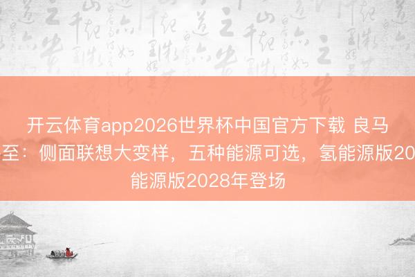 开云体育app2026世界杯中国官方下载 良马全新X5将至：侧面联想大变样，五种能源可选，氢能源版2028年登场