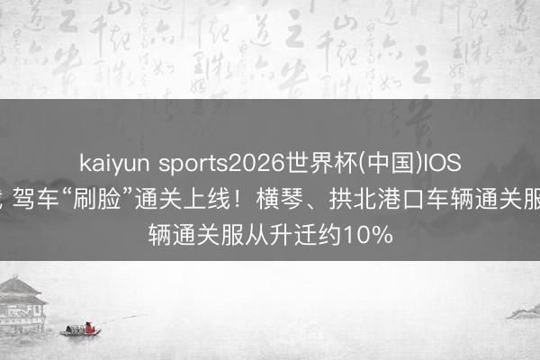 kaiyun sports2026世界杯(中国)IOS/安卓官方下载 驾车“刷脸”通关上线！横琴、拱北港口车辆通关服从升迁约10%