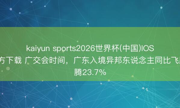 kaiyun sports2026世界杯(中国)IOS/安卓官方下载 广交会时间，广东入境异邦东说念主同比飞腾23.7%