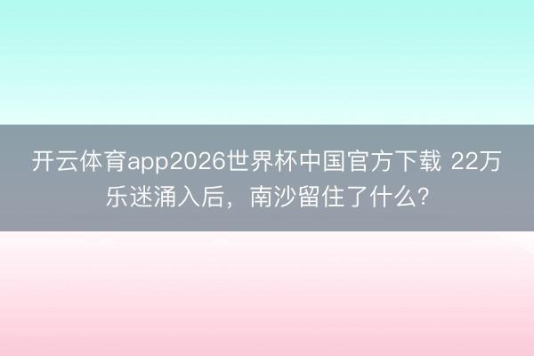 开云体育app2026世界杯中国官方下载 22万乐迷涌入后，南沙留住了什么？