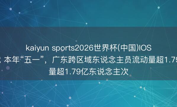 kaiyun sports2026世界杯(中国)IOS/安卓官方下载 本年“五一”，广东跨区域东说念主员流动量超1.79亿东说念主次