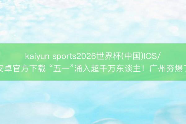 kaiyun sports2026世界杯(中国)IOS/安卓官方下载 “五一”涌入超千万东谈主！广州夯爆了