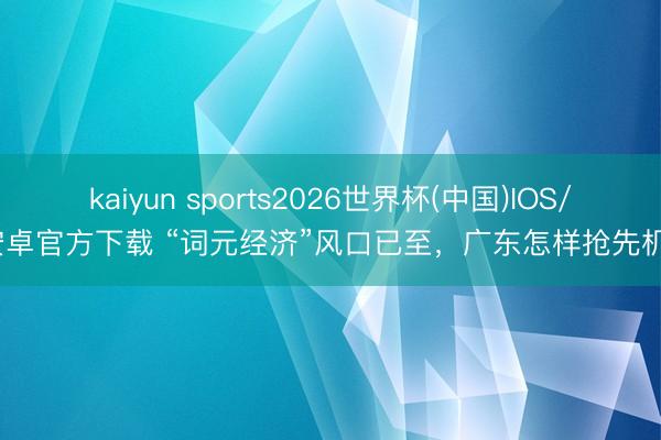 kaiyun sports2026世界杯(中国)IOS/安卓官方下载 “词元经济”风口已至，广东怎样抢先机？