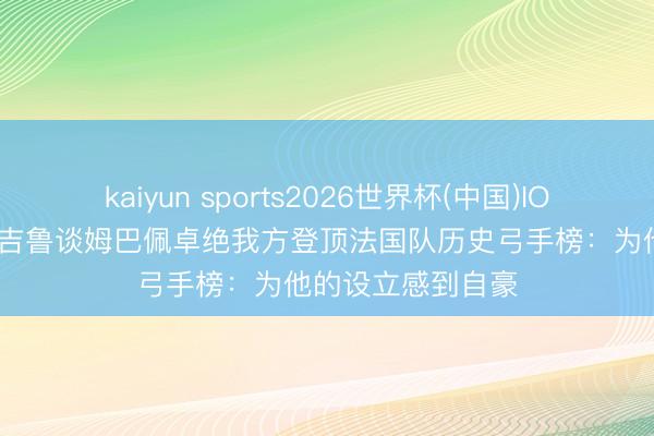 kaiyun sports2026世界杯(中国)IOS/安卓官方下载 吉鲁谈姆巴佩卓绝我方登顶法国队历史弓手榜：为他的设立感到自豪