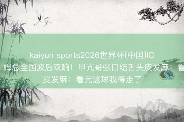 kaiyun sports2026世界杯(中国)IOS/安卓官方下载 姆总全国波后双响！甲亢哥张口结舌头皮发麻：看完这球我得走了