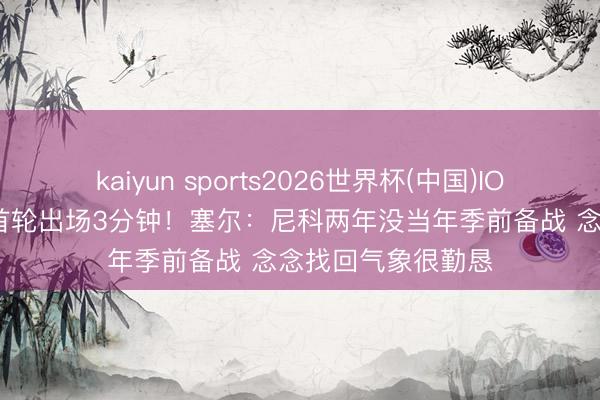 kaiyun sports2026世界杯(中国)IOS/安卓官方下载 首轮出场3分钟！塞尔：尼科两年没当年季前备战 念念找回气象很勤恳