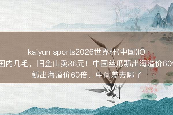 kaiyun sports2026世界杯(中国)IOS/安卓官方下载 国内几毛，旧金山卖36元！中国丝瓜瓤出海溢价60倍，中间差去哪了