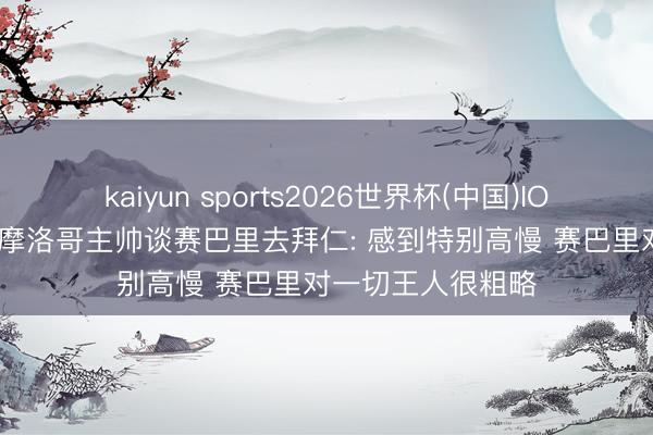 kaiyun sports2026世界杯(中国)IOS/安卓官方下载 摩洛哥主帅谈赛巴里去拜仁: 感到特别高慢 赛巴里对一切王人很粗略