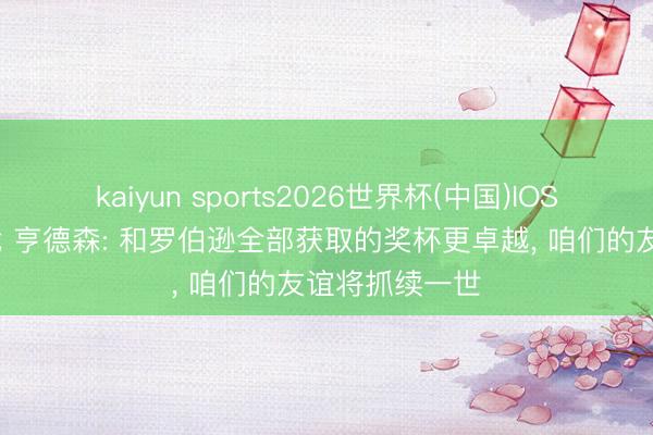 kaiyun sports2026世界杯(中国)IOS/安卓官方下载 亨德森: 和罗伯逊全部获取的奖杯更卓越, 咱们的友谊将抓续一世