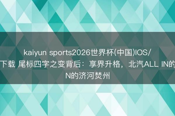 kaiyun sports2026世界杯(中国)IOS/安卓官方下载 尾标四字之变背后：享界升格，北汽ALL IN的济河焚州